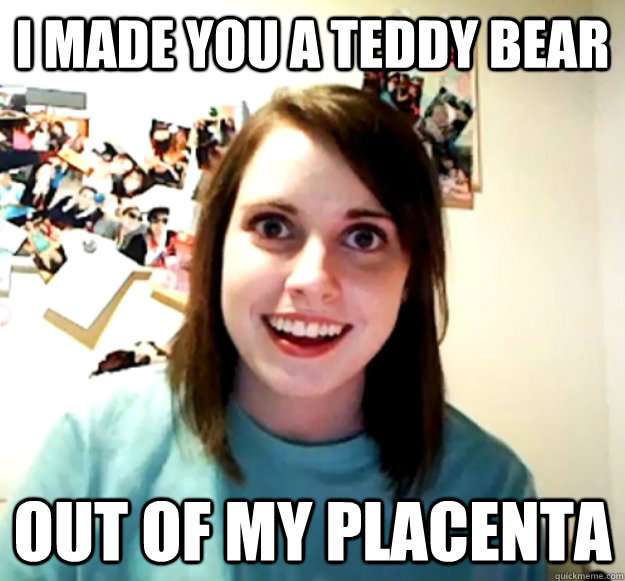 I made you a teddy bear out of my placenta - I made you a teddy bear out of my placenta  Overly Attached Girlfriend