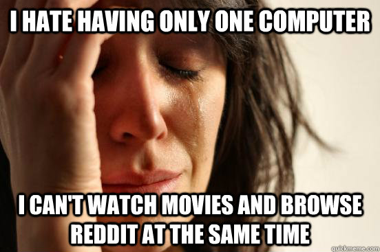 I hate having only one computer i can't watch movies and browse reddit at the same time  First World Problems