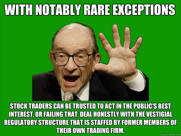 with notably rare exceptions stock traders can be trusted to act in the public's best interest, or failing that, deal honestly with the vestigial regulatory structure that is staffed by former members of their own trading firm.  Exceptional Alan Greenspan