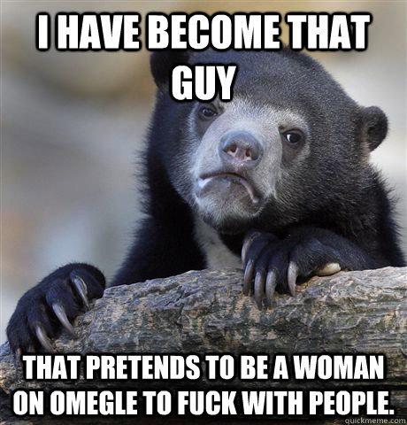 I have become that guy That pretends to be a woman on omegle to fuck with people.   Confession Bear