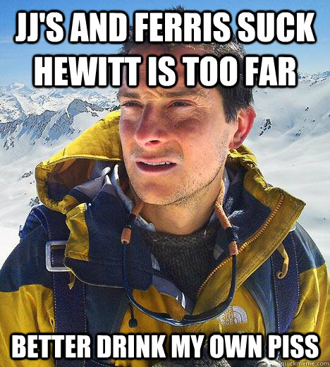 JJ's and Ferris Suck Hewitt is too far Better drink my own piss  - JJ's and Ferris Suck Hewitt is too far Better drink my own piss   Bear Grylls