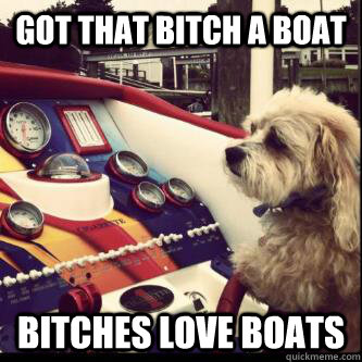 Got that bitch a boat Bitches love boats  