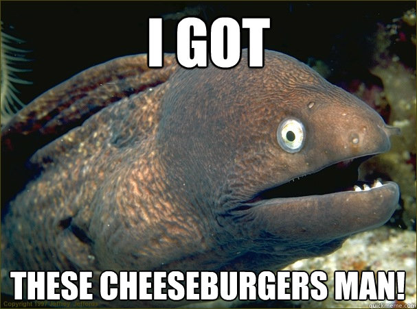 i got these cheeseburgers man!  Bad Joke Eel