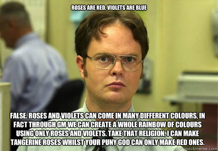 Roses are red, violets are blue False. Roses and Violets can come in many different colours, in fact through gm we can create a whole rainbow of colours using only roses and violets. Take that religion, I can make tangerine roses whilst your puny god can   Dwight