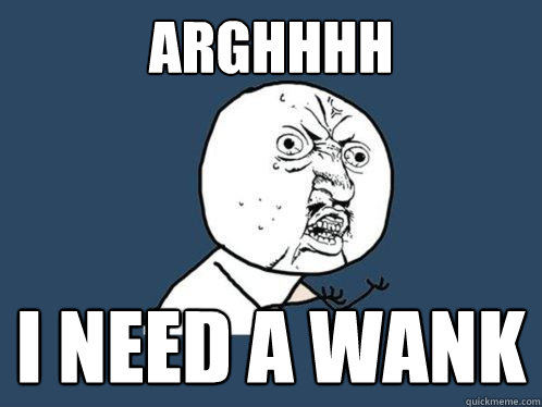 ARGHHHH I NEED A WANK  Y U No