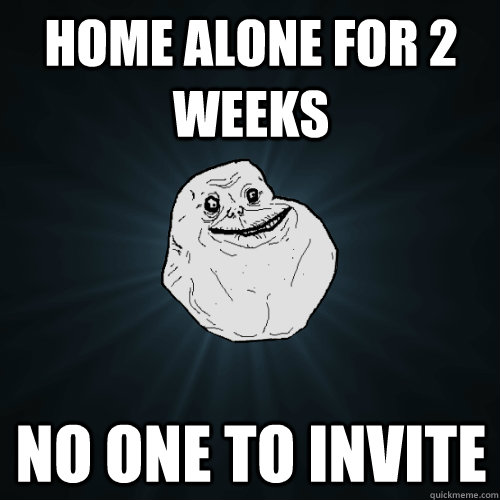 Home alone for 2 weeks no one to invite  Forever Alone