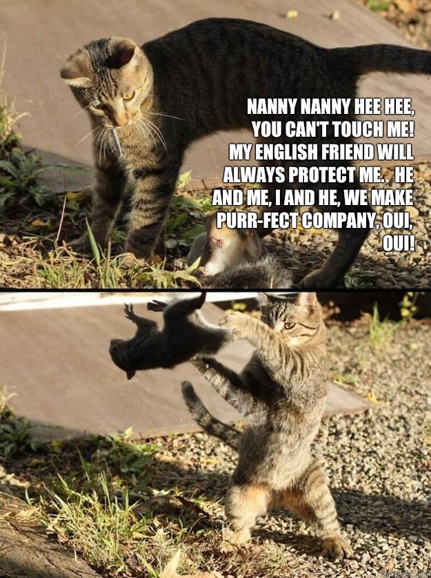 nanny nanny hee hee,
you can't touch me!
my english friend will always protect me.   he and me, i and he, we make purr-fect company, oui, oui!
 - nanny nanny hee hee,
you can't touch me!
my english friend will always protect me.   he and me, i and he, we make purr-fect company, oui, oui!
  Annoying Squirrel