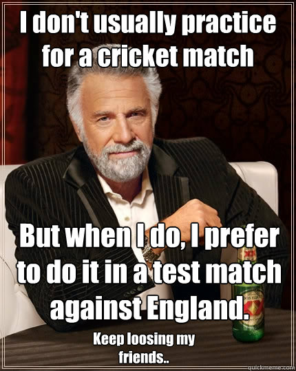 I don't usually practice for a cricket match But when I do, I prefer to do it in a test match against England. Keep loosing my friends..  The Most Interesting Man In The World