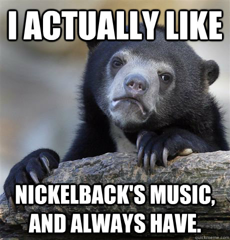 I ACTUALLY LIKE NICKELBACK'S MUSIC, AND ALWAYS HAVE.  Confession Bear