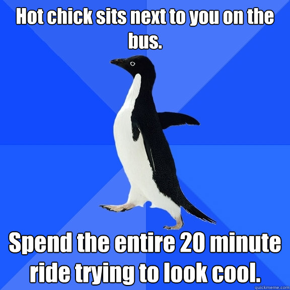 Hot chick sits next to you on the bus. Spend the entire 20 minute ride trying to look cool.  Socially Awkward Penguin