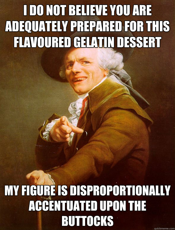 I do not believe you are adequately prepared for this flavoured gelatin dessert  my figure is disproportionally accentuated upon the buttocks  Joseph Ducreux