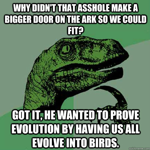 Why didn't that asshole make a bigger door on the ark so we could fit? Got it, he wanted to prove evolution by having us all evolve into birds.  Philosoraptor