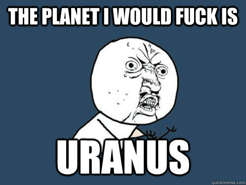 THE PlANET I WOULD FUCK IS  uRANUS  Y U No