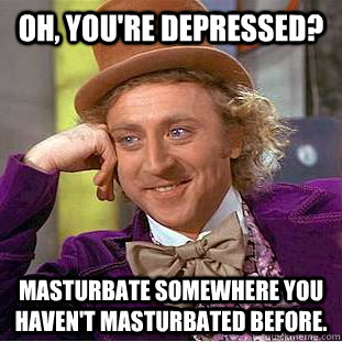 Oh, You're depressed? Masturbate somewhere you haven't masturbated before.  Creepy Wonka