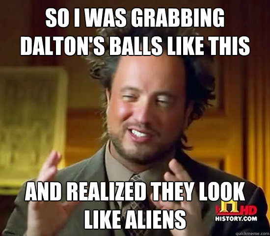 so i was grabbing Dalton's balls like this and realized they look like aliens - so i was grabbing Dalton's balls like this and realized they look like aliens  Ancient Aliens