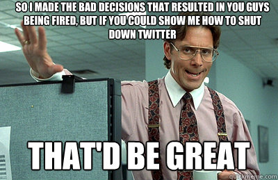 So I made the bad decisions that resulted in you guys being fired, but if you could show me how to shut down twitter that'd be great  Office Space