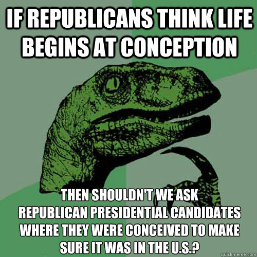 If Republicans think life begins at conception Then shouldn't we ask 
Republican presidential candidates where they were conceived to make sure it was in the U.S.? - If Republicans think life begins at conception Then shouldn't we ask 
Republican presidential candidates where they were conceived to make sure it was in the U.S.?  Philosoraptor