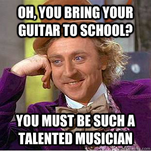 Oh, you bring your guitar to school? You must be such a talented musician   Condescending Wonka