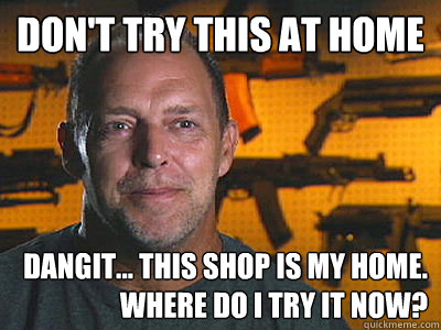 Don't Try This At Home Dangit... This shop is my home. Where do I try it now?  Sons of guns