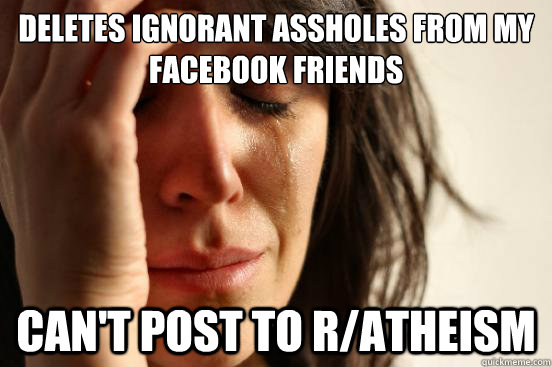 Deletes ignorant assholes from my Facebook friends CAN'T POST TO R/ATHEISM  First World Problems