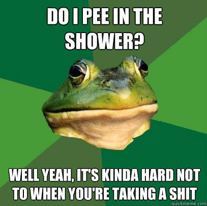 Do i pee in the shower? Well yeah, it's kinda hard not to when you're taking a shit  