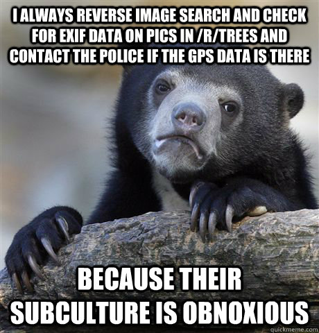 I always reverse image search and check for exif data on pics in /r/trees and contact the police if the gps data is there Because their subculture is obnoxious  Confession Bear