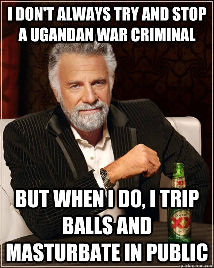 I don't always try and stop a Ugandan War Criminal But when I do, I trip balls and masturbate in public  The Most Interesting Man In The World