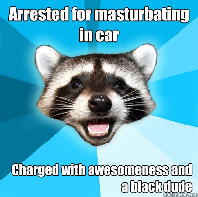 Arrested for masturbating in car Charged with awesomeness and a black dude - Arrested for masturbating in car Charged with awesomeness and a black dude  Lame Pun Coon