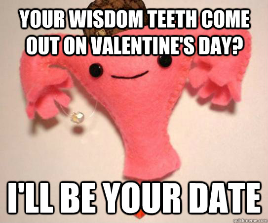 Your wisdom teeth come out on Valentine's Day? I'll be your date  Scumbag Uterus