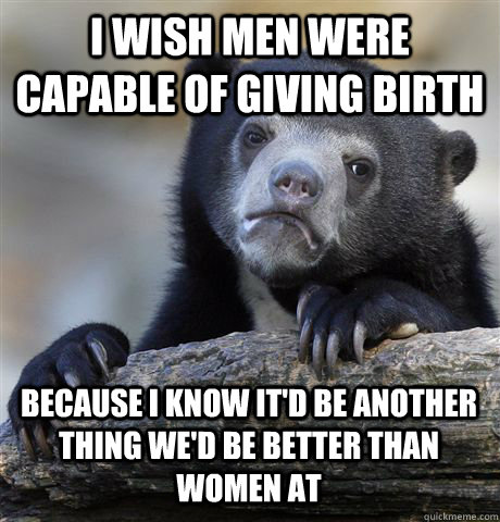 i wish men were capable of giving birth because i know it'd be another thing we'd be better than women at  Confession Bear