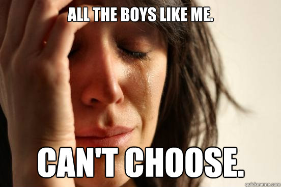 All the boys like me. CAN'T CHOOSE. - All the boys like me. CAN'T CHOOSE.  First World Problems