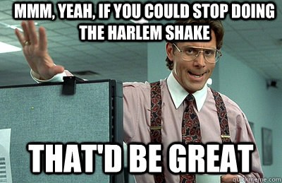 Mmm, yeah, If you could stop doing the Harlem Shake that'd be great  Office Space