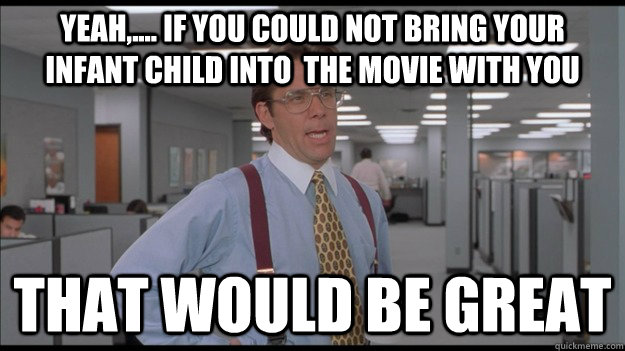 Yeah,.... if you could not bring your infant child into  the movie with you That would be great  Office Space Lumbergh HD