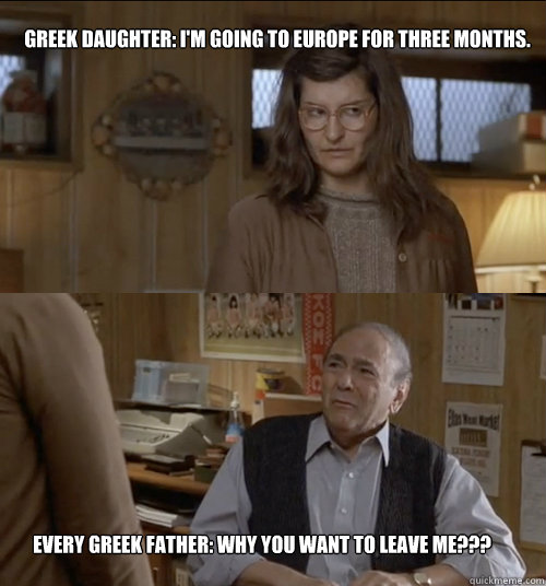 Greek daughter: I'm going to Europe for three months. Every Greek father: Why you want to leave me??? - Greek daughter: I'm going to Europe for three months. Every Greek father: Why you want to leave me???  Greek fathers