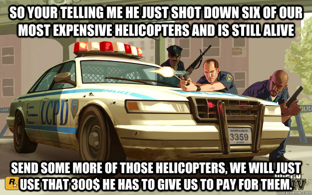 so your telling me he just shot down six of our most expensive helicopters and is still alive send some more of those helicopters, we will just use that 300$ he has to give us to pay for them.  GTA Cop