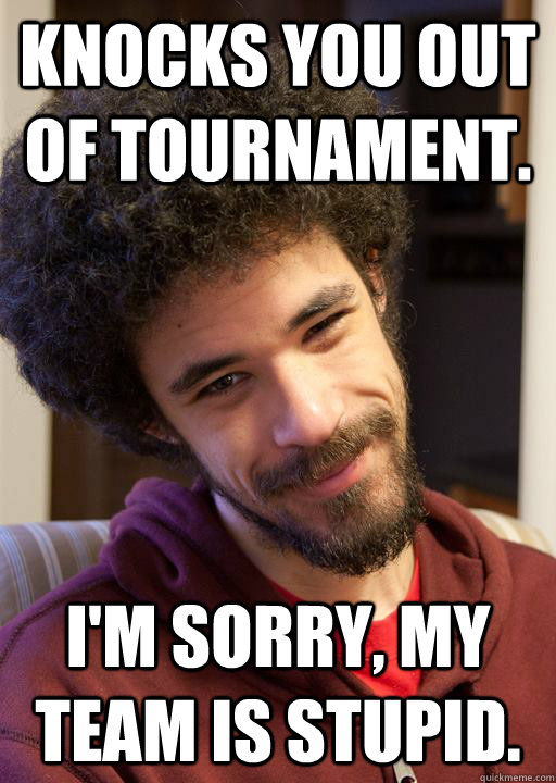 KNOCKS YOU OUT OF TOURNAMENT. I'm sorry, my team is stupid.  nice guy chrisis