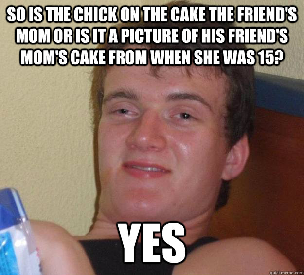 So is the chick on the cake the friend's mom or is it a picture of his friend's mom's cake from when she was 15? yes  10 Guy