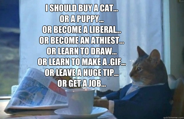 I should buy a cat...
or a puppy...
or become a liberal...
or become an athiest...
or learn to draw...
or learn to make a .gif...
or leave a huge tip...
or get a job...

  Sophisticated Cat