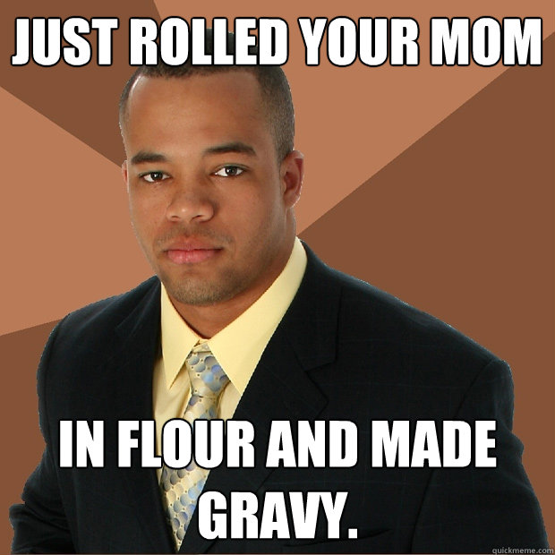 just rolled your mom in flour and made gravy.  Successful Black Man