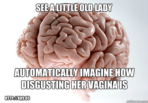 See a little old lady automatically imagine how disgusting her vagina is http://xq9.us  Scumbag Brain