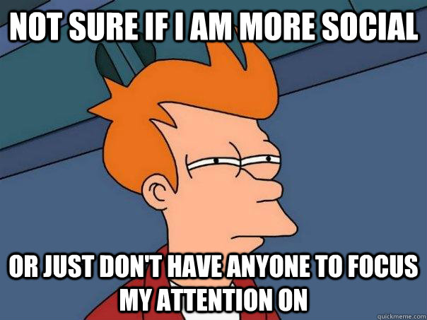 Not sure if i am more social  Or just don't have anyone to focus my attention on  Futurama Fry