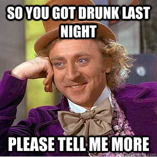 so you got drunk last night Please tell me more  Creepy Wonka