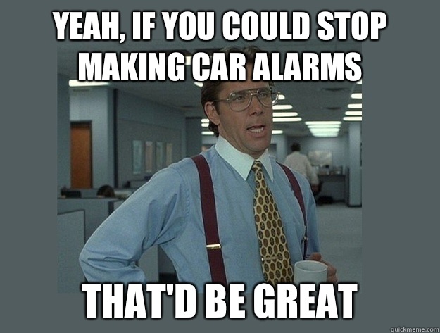 Yeah, if you could stop making car alarms That'd be great - Yeah, if you could stop making car alarms That'd be great  Office Space Lumbergh