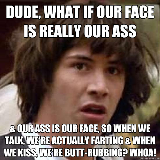 Dude, What if our face is really our ass & our ass is our face, so when we talk, we're actually farting & when we kiss, we're butt-rubbing? whoa!  conspiracy keanu