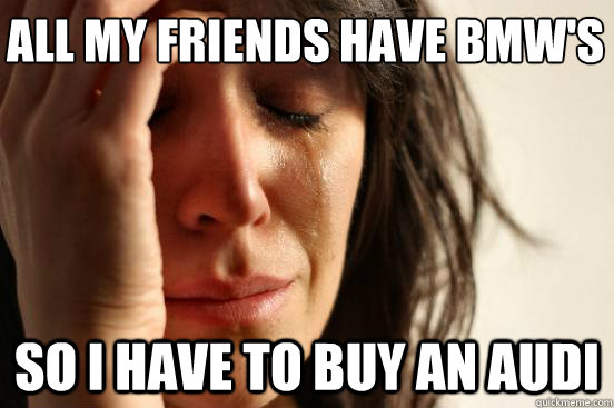 All my friends have BMW's so i have to buy an audi  First World Problems