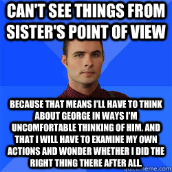 Can't see things from sister's point of view Because that means I'll have to think about George in ways I'm uncomfortable thinking of him. And that I will have to examine my own actions and wonder whether I did the right thing there after all. - Can't see things from sister's point of view Because that means I'll have to think about George in ways I'm uncomfortable thinking of him. And that I will have to examine my own actions and wonder whether I did the right thing there after all.  Socially Awkward Darcy