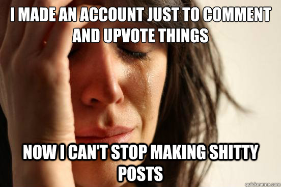 I made an account just to comment and upvote things now i can't stop making shitty posts  First World Problems