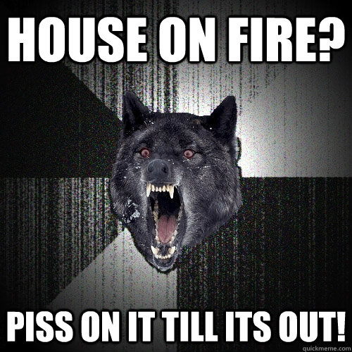 house on fire? piss on it till its out! - house on fire? piss on it till its out!  Insanity Wolf