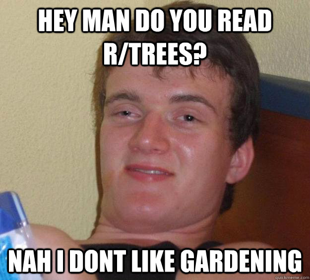 hey man do you read R/Trees? NAh i dont like gardening  10 Guy