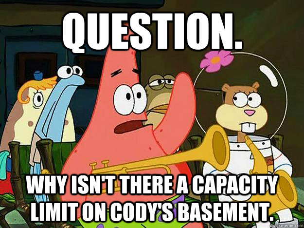 Question. Why isn't there a capacity limit on Cody's basement.   Question Asking Patrick